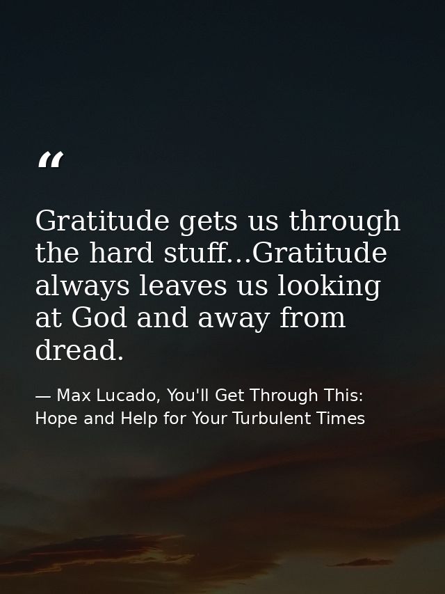 Gratitude gets us through the hard stuff...Gratitude always leaves us looking at God and away from dread. — Max Lucado, You'll Get Through This: Hope and Help for Your Turbulent Times