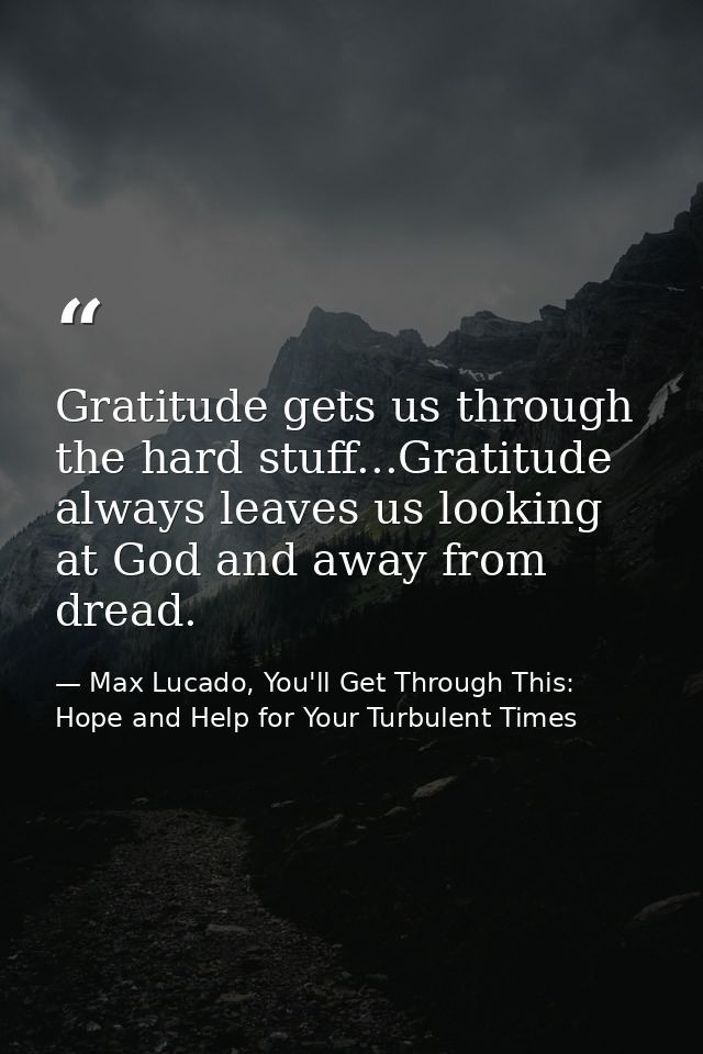 Gratitude gets us through the hard stuff...Gratitude always leaves us looking at God and away from dread. — Max Lucado, You'll Get Through This: Hope and Help for Your Turbulent Times