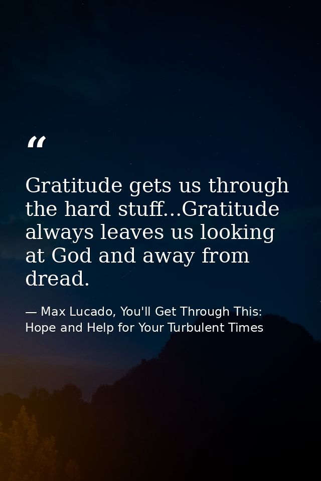Gratitude gets us through the hard stuff...Gratitude always leaves us looking at God and away from dread. — Max Lucado, You'll Get Through This: Hope and Help for Your Turbulent Times