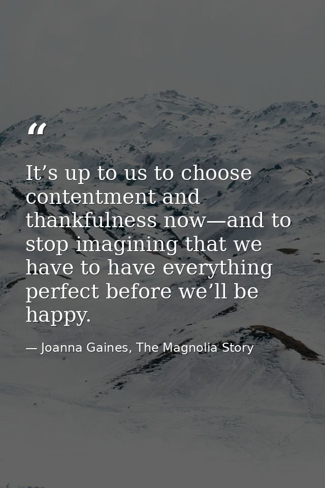It’s up to us to choose contentment and thankfulness now—and to stop imagining that we have to have everything perfect b — Joanna Gaines, The Magnolia Story