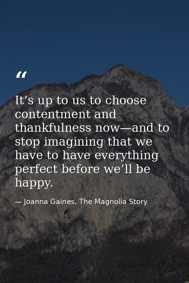 It’s up to us to choose contentment and thankfulness now—and to stop imagining that we have to have everything perfect b — Joanna Gaines, The Magnolia Story