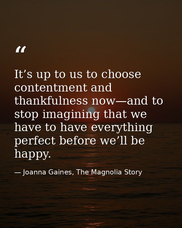 It’s up to us to choose contentment and thankfulness now—and to stop imagining that we have to have everything perfect b — Joanna Gaines, The Magnolia Story