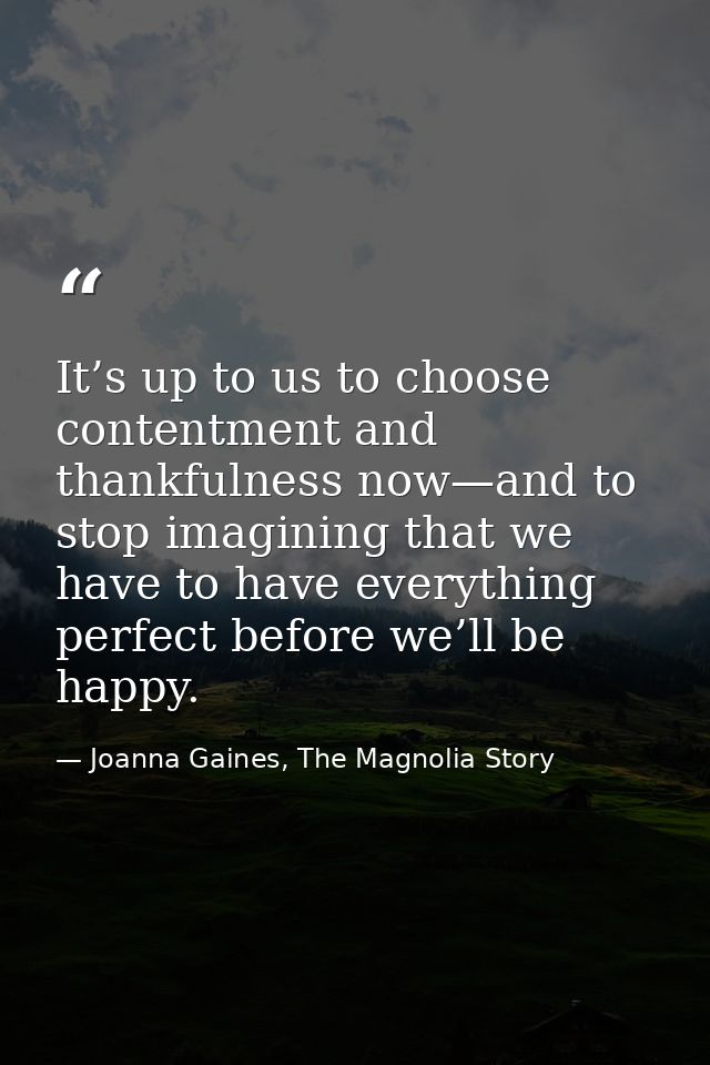 It’s up to us to choose contentment and thankfulness now—and to stop imagining that we have to have everything perfect b — Joanna Gaines, The Magnolia Story