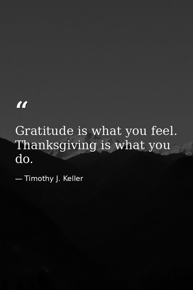 Gratitude is what you feel. Thanksgiving is what you do. — Timothy J. Keller