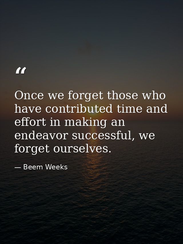 Once we forget those who have contributed time and effort in making an endeavor successful, we forget ourselves. — Beem Weeks