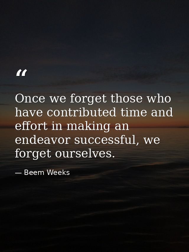 Once we forget those who have contributed time and effort in making an endeavor successful, we forget ourselves. — Beem Weeks
