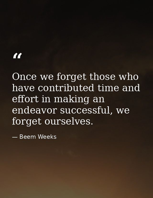 Once we forget those who have contributed time and effort in making an endeavor successful, we forget ourselves. — Beem Weeks
