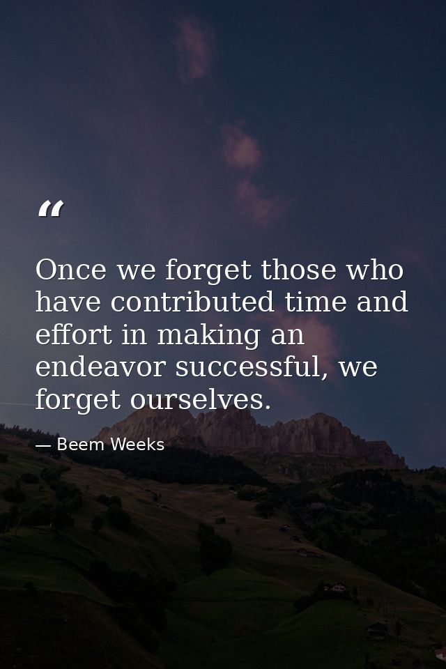 Once we forget those who have contributed time and effort in making an endeavor successful, we forget ourselves. — Beem Weeks