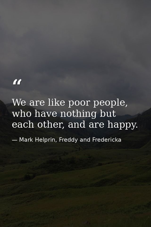 We are like poor people, who have nothing but each other, and are happy. — Mark Helprin, Freddy and Fredericka