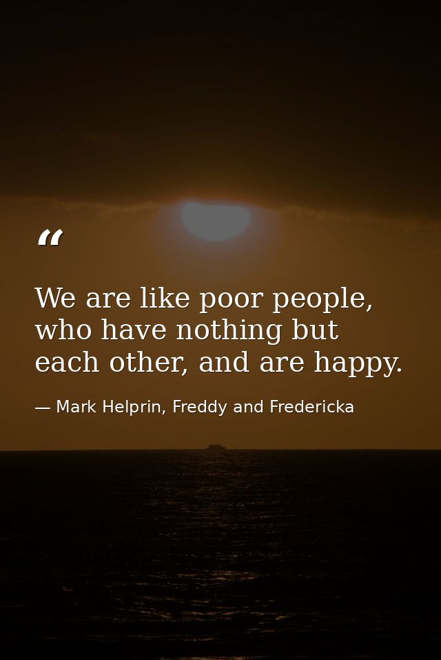 We are like poor people, who have nothing but each other, and are happy. — Mark Helprin, Freddy and Fredericka