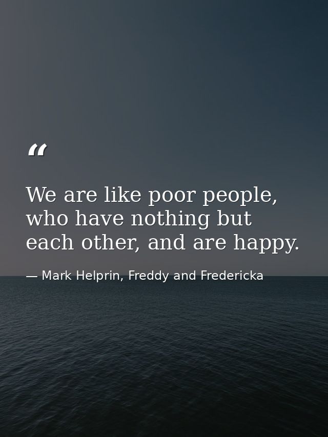 We are like poor people, who have nothing but each other, and are happy. — Mark Helprin, Freddy and Fredericka