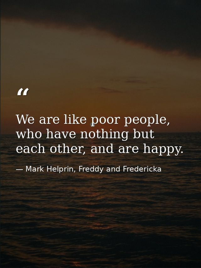 We are like poor people, who have nothing but each other, and are happy. — Mark Helprin, Freddy and Fredericka