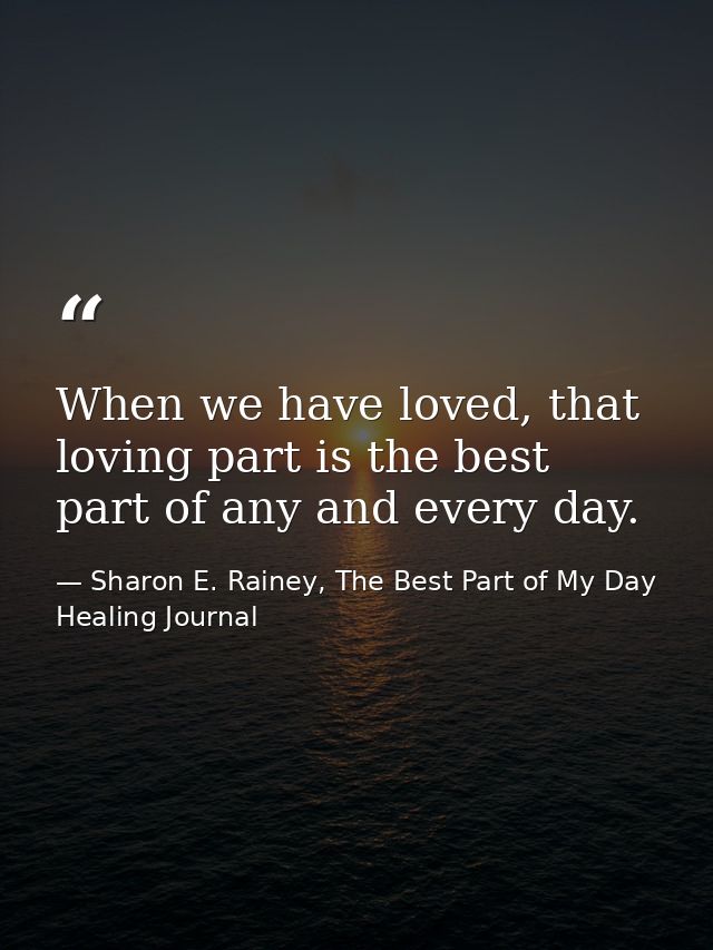 When we have loved, that loving part is the best part of any and every day. — Sharon E. Rainey, The Best Part of My Day Healing Journal