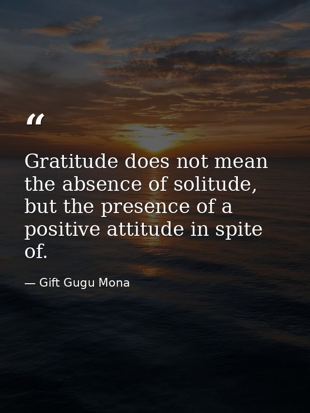 Gratitude does not mean the absence of solitude, but the presence of a positive attitude in spite of. — Gift Gugu Mona