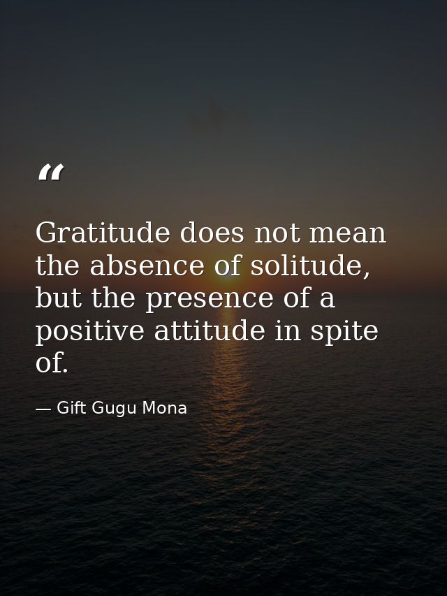 Gratitude does not mean the absence of solitude, but the presence of a positive attitude in spite of. — Gift Gugu Mona