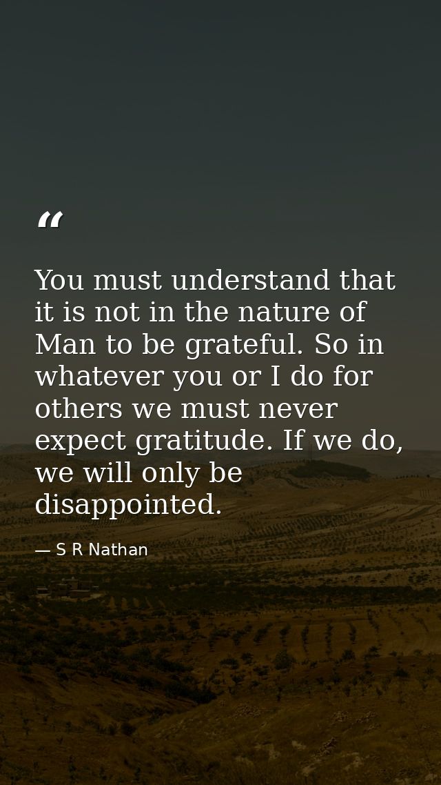 You must understand that it is not in the nature of Man to be grateful. So in whatever you or I do for others we must ne — S R Nathan