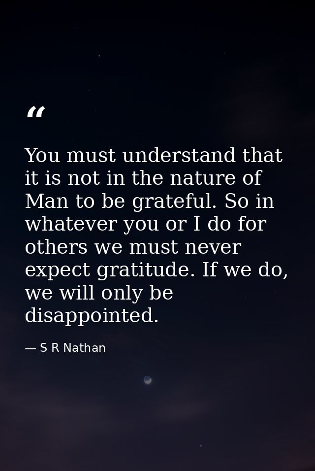 You must understand that it is not in the nature of Man to be grateful. So in whatever you or I do for others we must ne — S R Nathan
