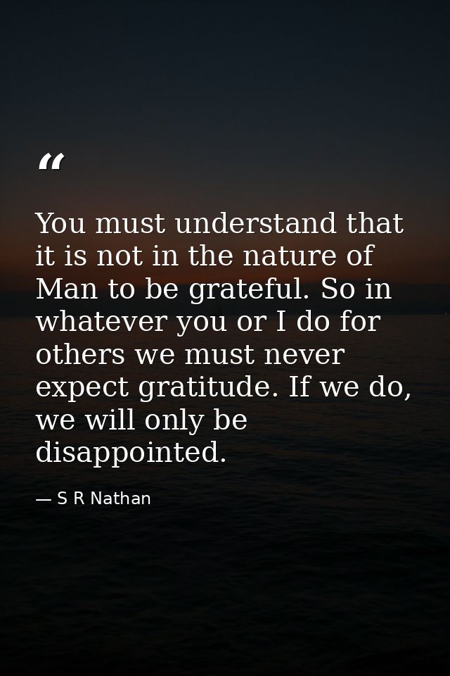 You must understand that it is not in the nature of Man to be grateful. So in whatever you or I do for others we must ne — S R Nathan