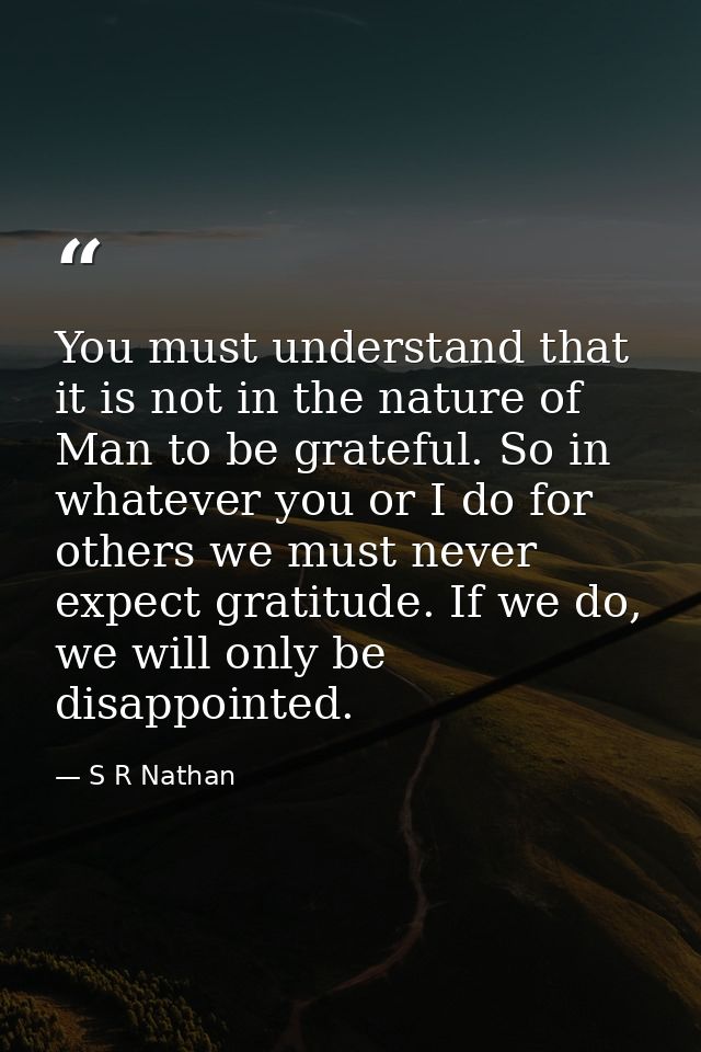 You must understand that it is not in the nature of Man to be grateful. So in whatever you or I do for others we must ne — S R Nathan