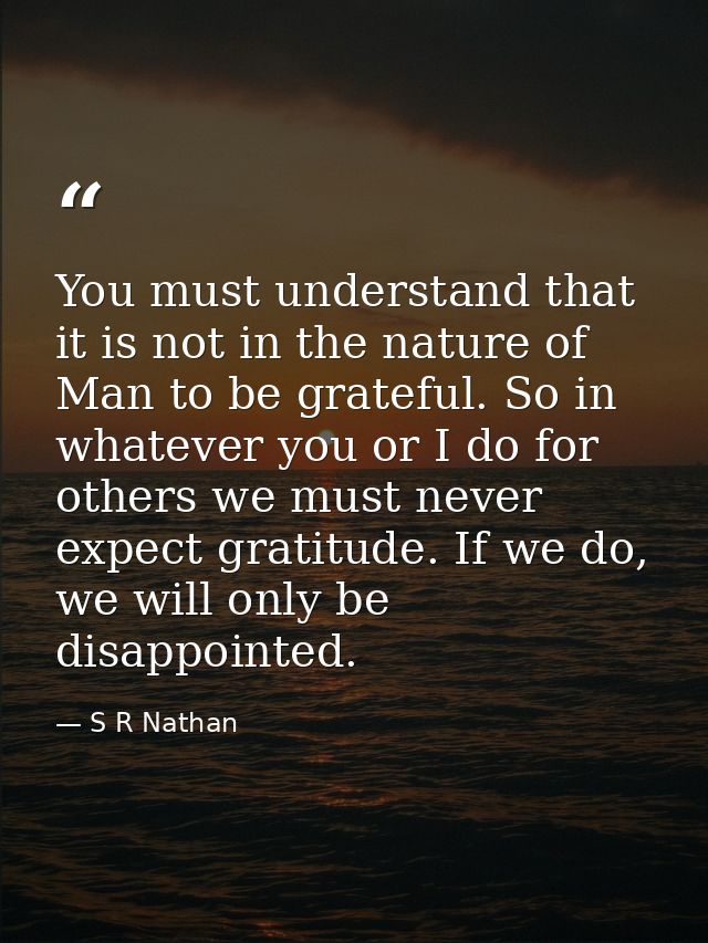 You must understand that it is not in the nature of Man to be grateful. So in whatever you or I do for others we must ne — S R Nathan