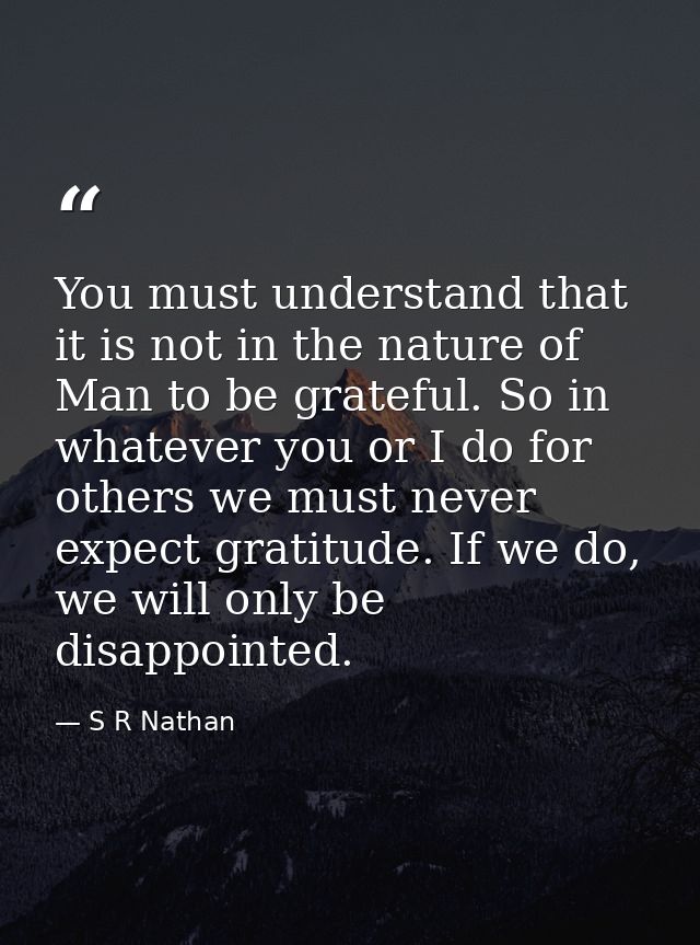 You must understand that it is not in the nature of Man to be grateful. So in whatever you or I do for others we must ne — S R Nathan