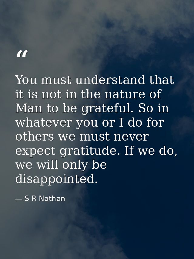 You must understand that it is not in the nature of Man to be grateful. So in whatever you or I do for others we must ne — S R Nathan