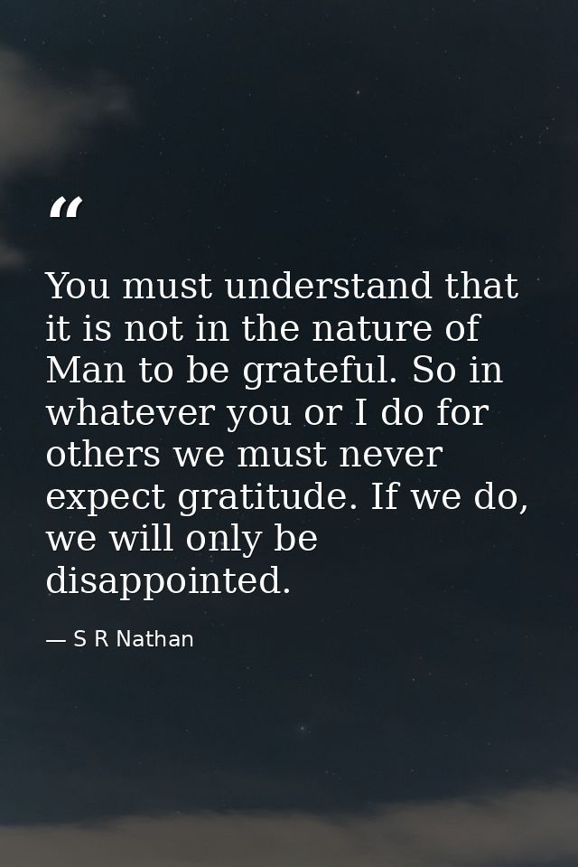 You must understand that it is not in the nature of Man to be grateful. So in whatever you or I do for others we must ne — S R Nathan