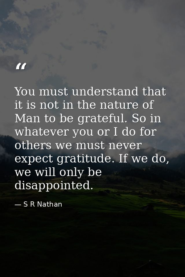 You must understand that it is not in the nature of Man to be grateful. So in whatever you or I do for others we must ne — S R Nathan