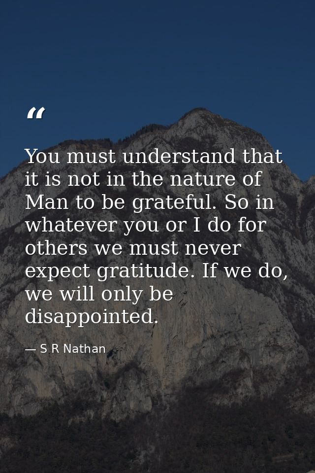 You must understand that it is not in the nature of Man to be grateful. So in whatever you or I do for others we must ne — S R Nathan