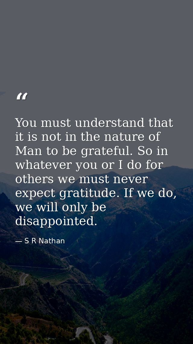 You must understand that it is not in the nature of Man to be grateful. So in whatever you or I do for others we must ne — S R Nathan