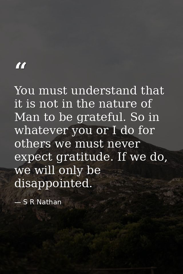 You must understand that it is not in the nature of Man to be grateful. So in whatever you or I do for others we must ne — S R Nathan