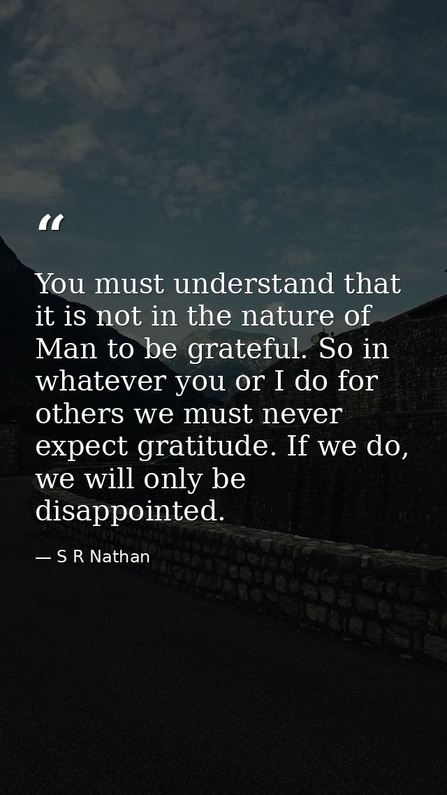 You must understand that it is not in the nature of Man to be grateful. So in whatever you or I do for others we must ne — S R Nathan