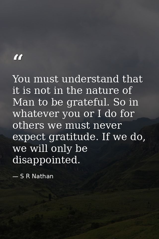 You must understand that it is not in the nature of Man to be grateful. So in whatever you or I do for others we must ne — S R Nathan