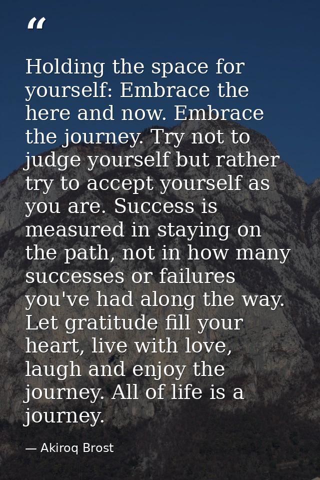 Holding the space for yourself: Embrace the here and now. Embrace the journey. Try not to judge yourself but rather try  — Akiroq Brost