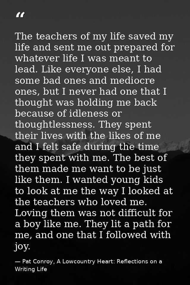 The teachers of my life saved my life and sent me out prepared for whatever life I was meant to lead. Like everyone else — Pat Conroy, A Lowcountry Heart: Reflections on a Writing Life