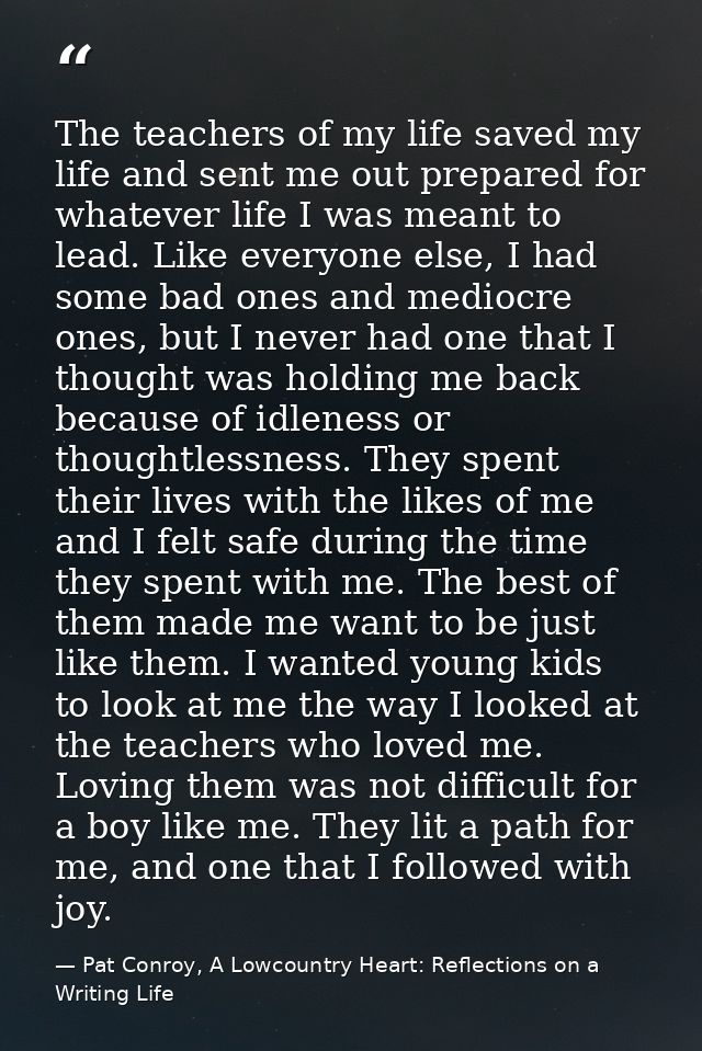 The teachers of my life saved my life and sent me out prepared for whatever life I was meant to lead. Like everyone else — Pat Conroy, A Lowcountry Heart: Reflections on a Writing Life