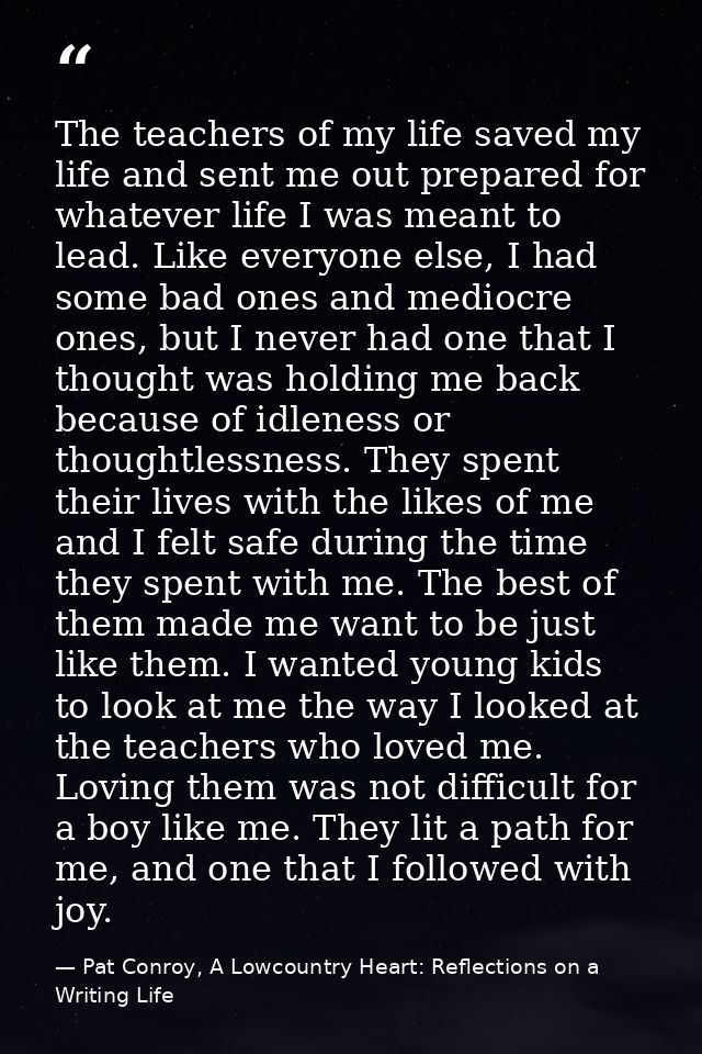 The teachers of my life saved my life and sent me out prepared for whatever life I was meant to lead. Like everyone else — Pat Conroy, A Lowcountry Heart: Reflections on a Writing Life