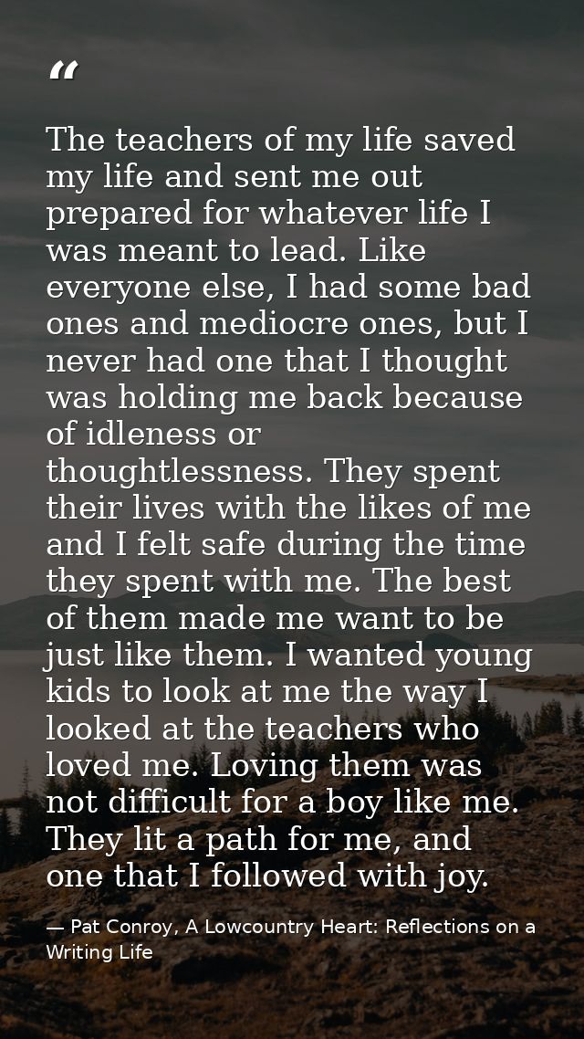 The teachers of my life saved my life and sent me out prepared for whatever life I was meant to lead. Like everyone else — Pat Conroy, A Lowcountry Heart: Reflections on a Writing Life