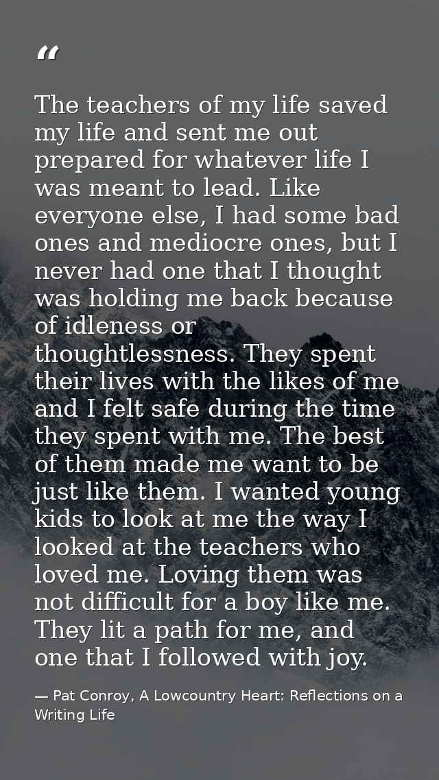 The teachers of my life saved my life and sent me out prepared for whatever life I was meant to lead. Like everyone else — Pat Conroy, A Lowcountry Heart: Reflections on a Writing Life