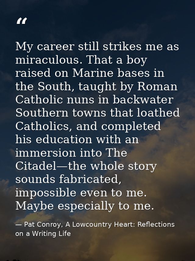 My career still strikes me as miraculous. That a boy raised on Marine bases in the South, taught by Roman Catholic nuns  — Pat Conroy, A Lowcountry Heart: Reflections on a Writing Life