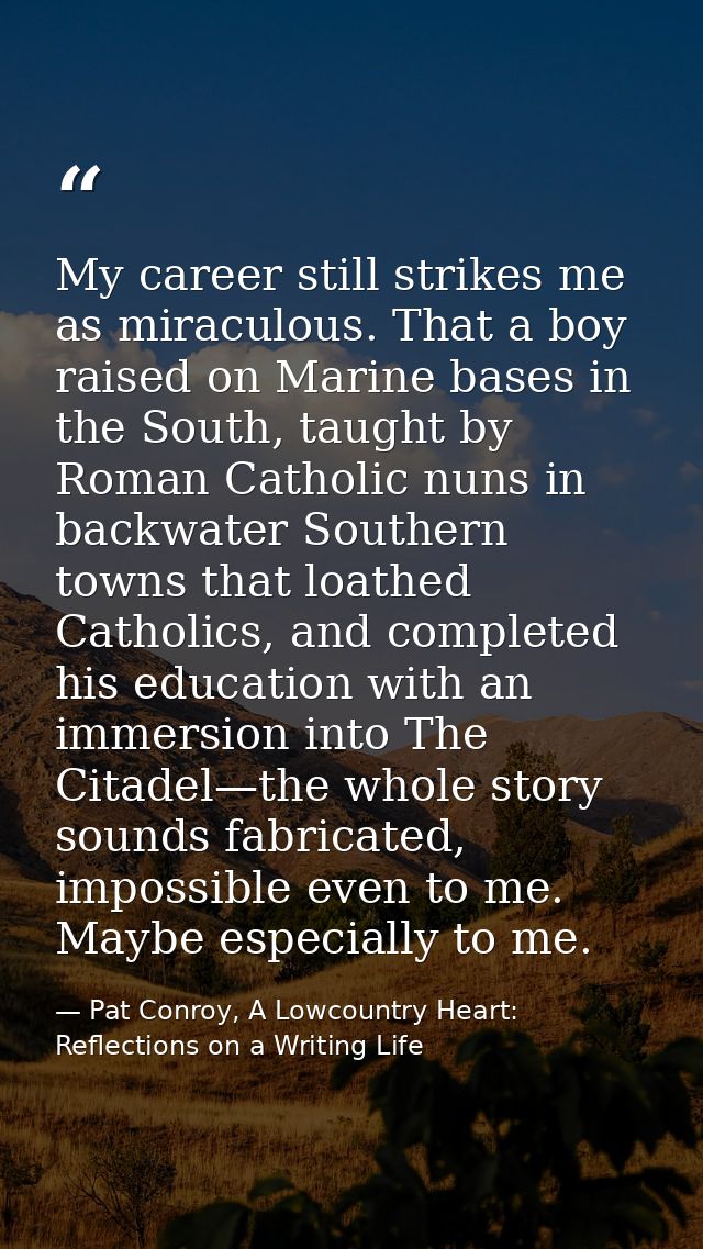My career still strikes me as miraculous. That a boy raised on Marine bases in the South, taught by Roman Catholic nuns  — Pat Conroy, A Lowcountry Heart: Reflections on a Writing Life