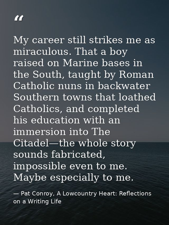 My career still strikes me as miraculous. That a boy raised on Marine bases in the South, taught by Roman Catholic nuns  — Pat Conroy, A Lowcountry Heart: Reflections on a Writing Life