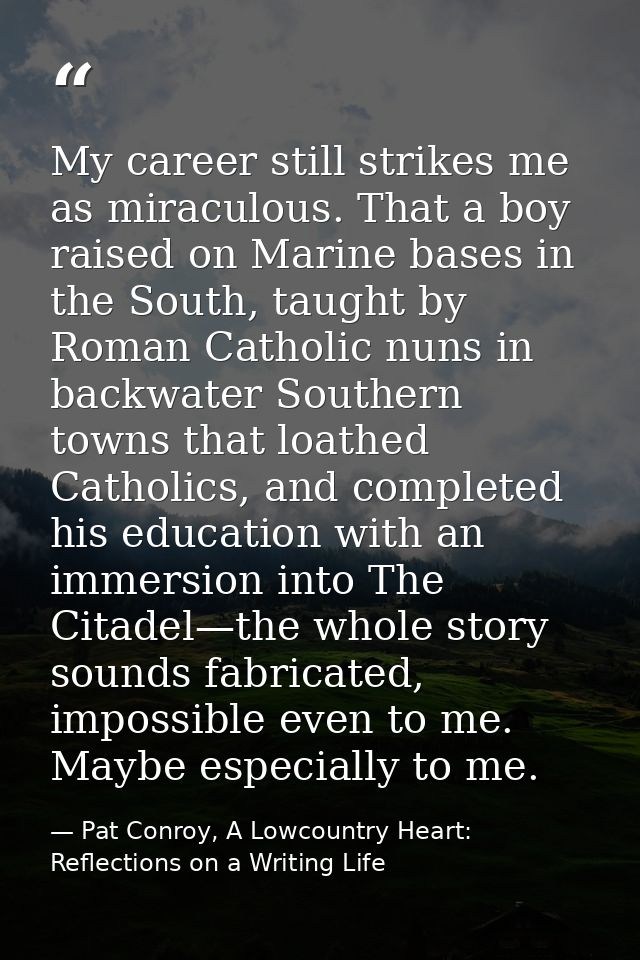 My career still strikes me as miraculous. That a boy raised on Marine bases in the South, taught by Roman Catholic nuns  — Pat Conroy, A Lowcountry Heart: Reflections on a Writing Life
