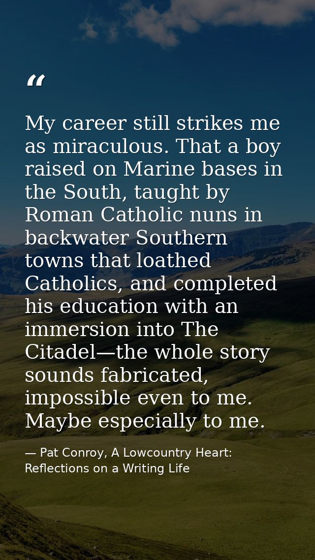 My career still strikes me as miraculous. That a boy raised on Marine bases in the South, taught by Roman Catholic nuns  — Pat Conroy, A Lowcountry Heart: Reflections on a Writing Life