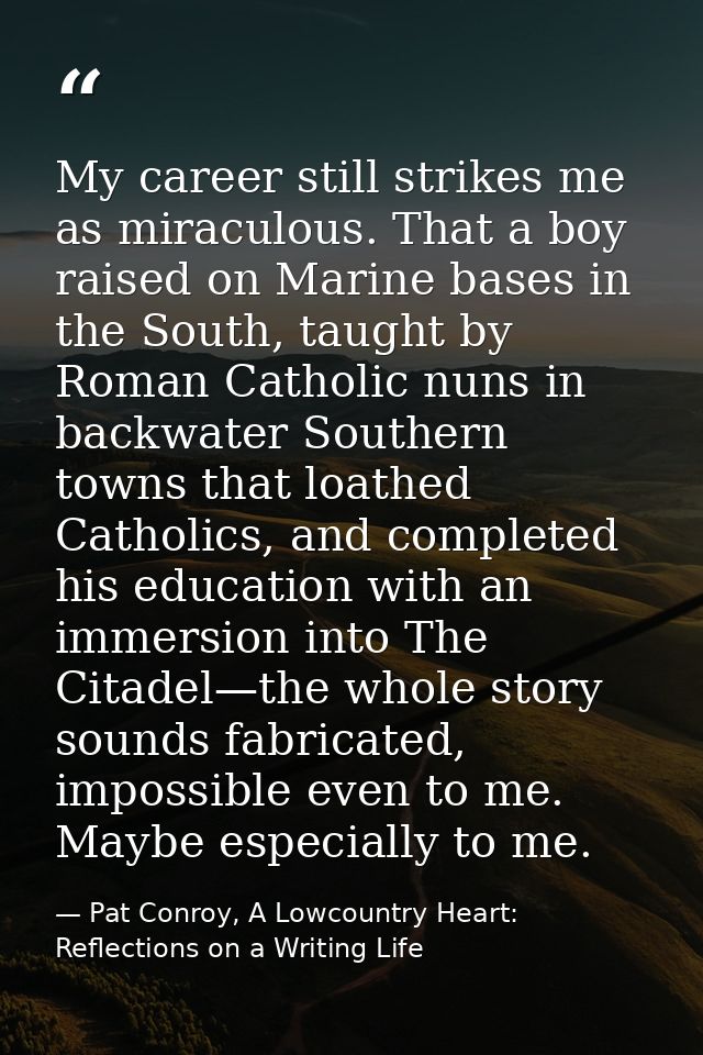 My career still strikes me as miraculous. That a boy raised on Marine bases in the South, taught by Roman Catholic nuns  — Pat Conroy, A Lowcountry Heart: Reflections on a Writing Life