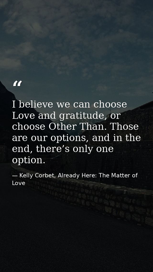 I believe we can choose Love and gratitude, or choose Other Than. Those are our options, and in the end, there’s only on — Kelly Corbet, Already Here: The Matter of Love