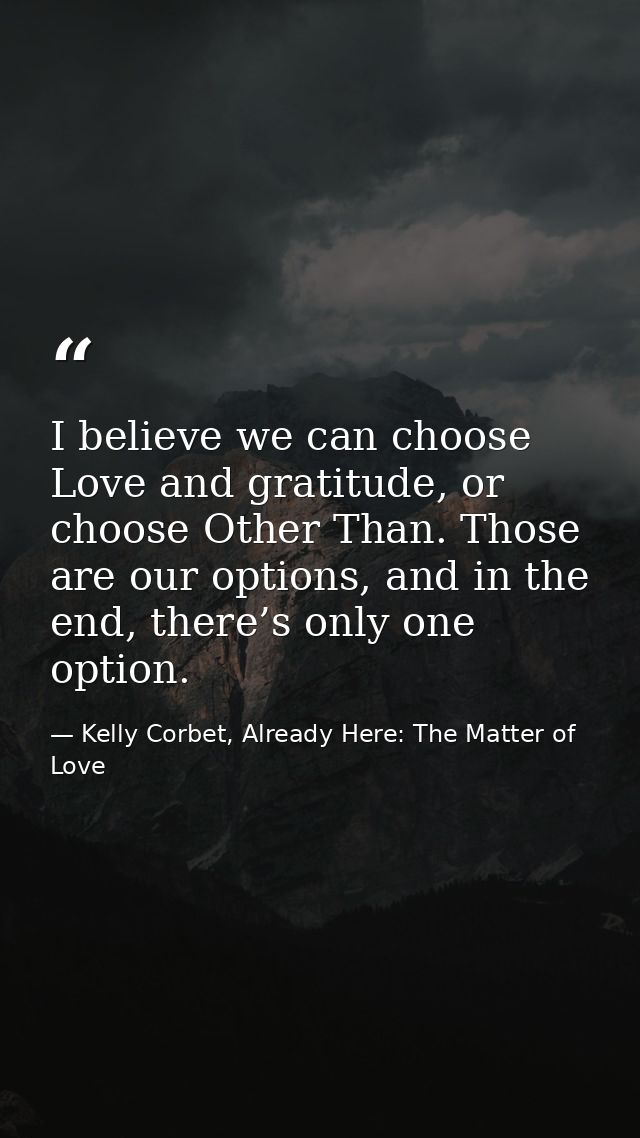 I believe we can choose Love and gratitude, or choose Other Than. Those are our options, and in the end, there’s only on — Kelly Corbet, Already Here: The Matter of Love