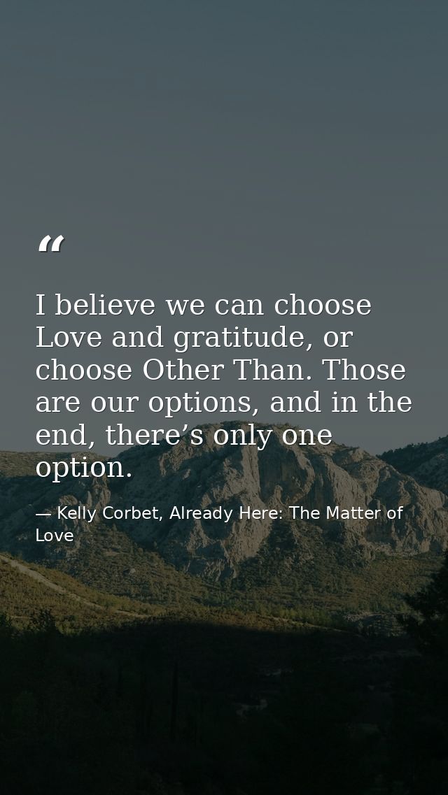 I believe we can choose Love and gratitude, or choose Other Than. Those are our options, and in the end, there’s only on — Kelly Corbet, Already Here: The Matter of Love