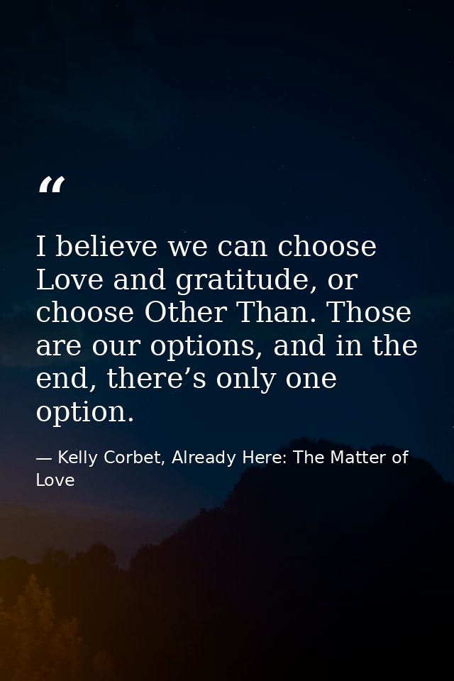 I believe we can choose Love and gratitude, or choose Other Than. Those are our options, and in the end, there’s only on — Kelly Corbet, Already Here: The Matter of Love