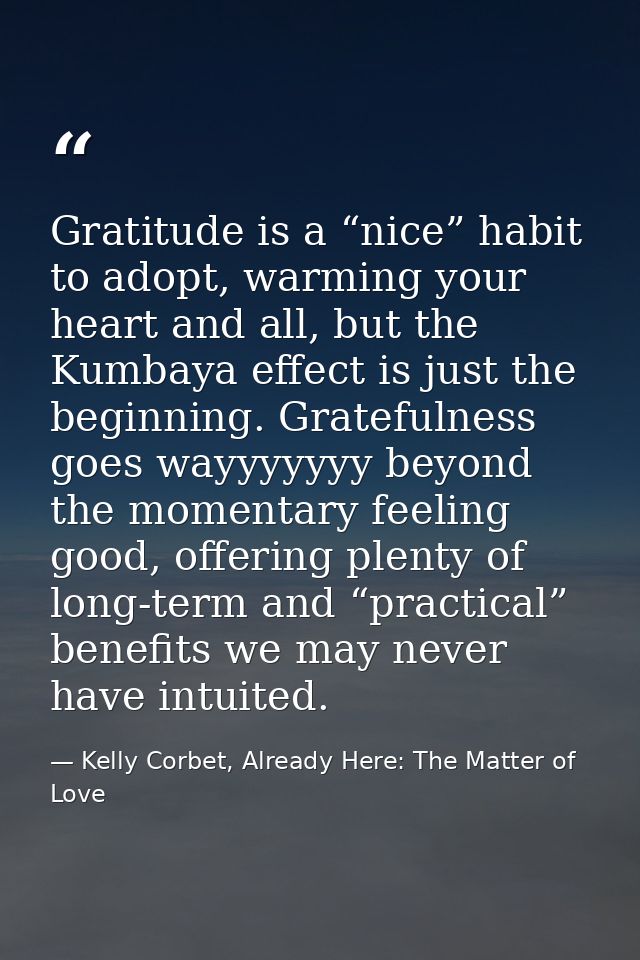 Gratitude is a “nice” habit to adopt, warming your heart and all, but the Kumbaya effect is just the beginning. Grateful — Kelly Corbet, Already Here: The Matter of Love